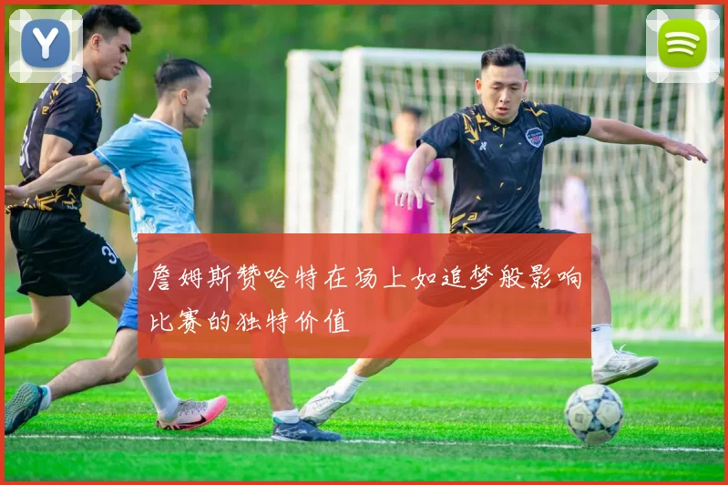 詹姆斯赞哈特在场上如追梦般影响比赛的独特价值