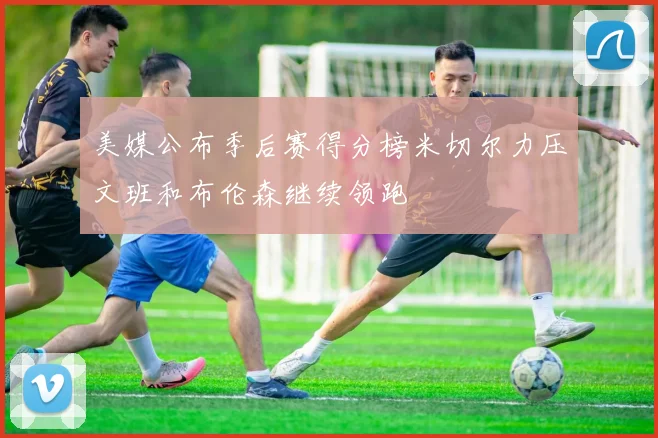 美媒公布季后赛得分榜米切尔力压文班和布伦森继续领跑