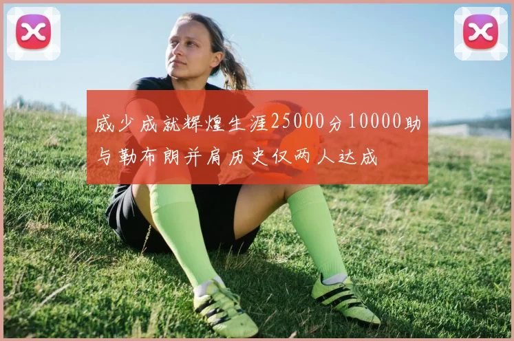 威少成就辉煌生涯25000分10000助与勒布朗并肩历史仅两人达成