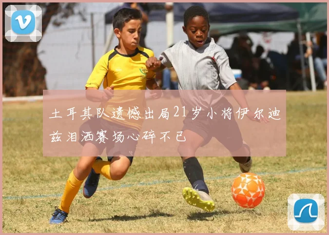土耳其队遗憾出局21岁小将伊尔迪兹泪洒赛场心碎不已