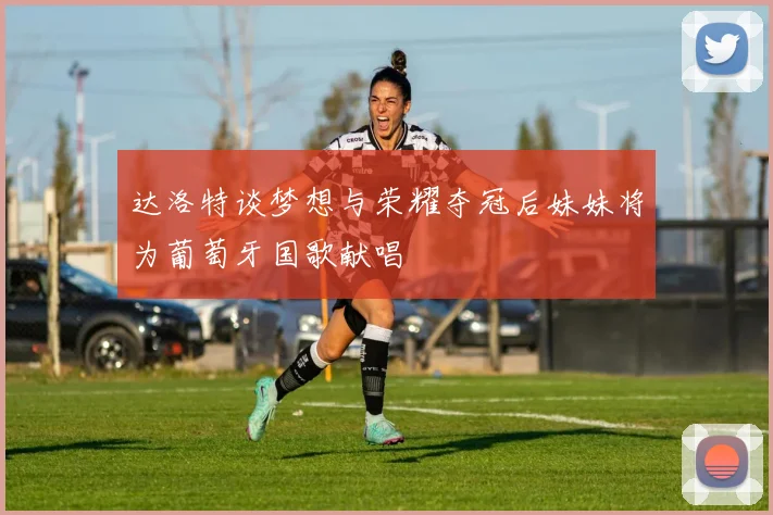 达洛特谈梦想与荣耀夺冠后妹妹将为葡萄牙国歌献唱