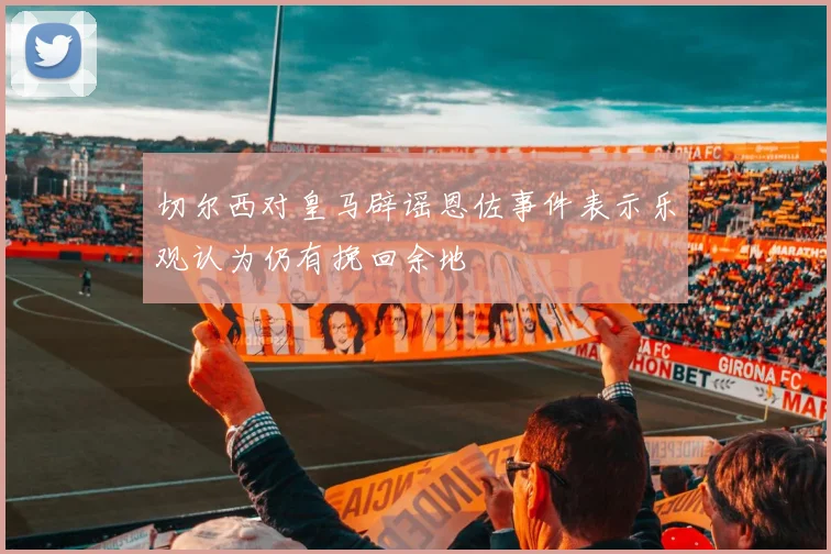 切尔西对皇马辟谣恩佐事件表示乐观认为仍有挽回余地