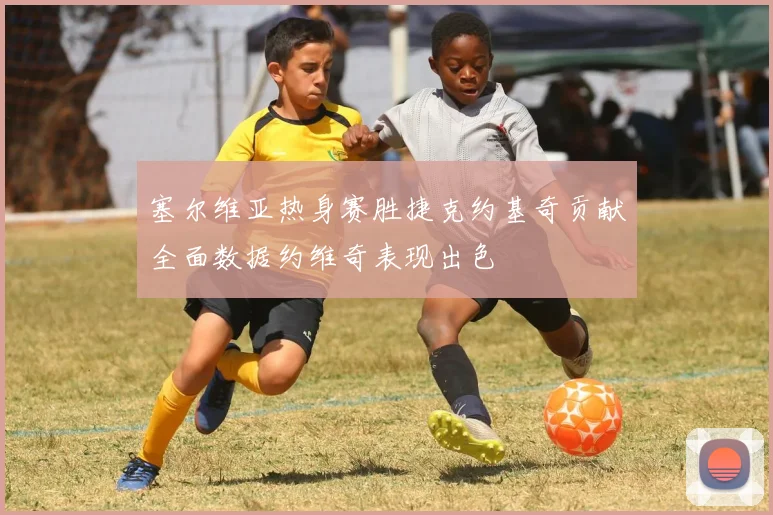 塞尔维亚热身赛胜捷克约基奇贡献全面数据约维奇表现出色