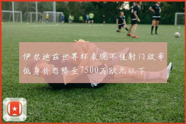 伊尔迪兹世界杯表现不佳射门效率低身价恐降至7500万欧元以下