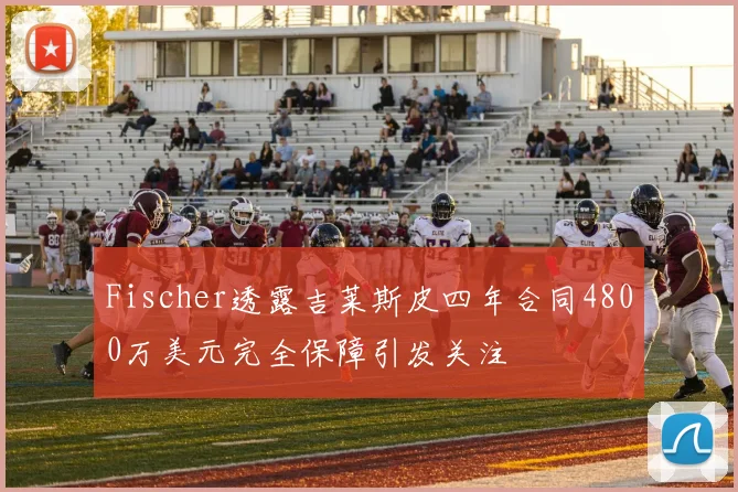 Fischer透露吉莱斯皮四年合同4800万美元完全保障引发关注