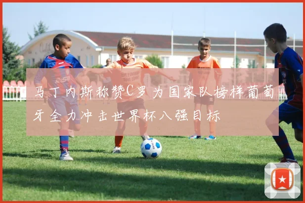 马丁内斯称赞C罗为国家队榜样葡萄牙全力冲击世界杯八强目标