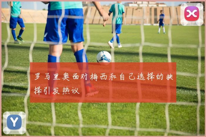 罗马里奥面对梅西和自己选择的抉择引发热议