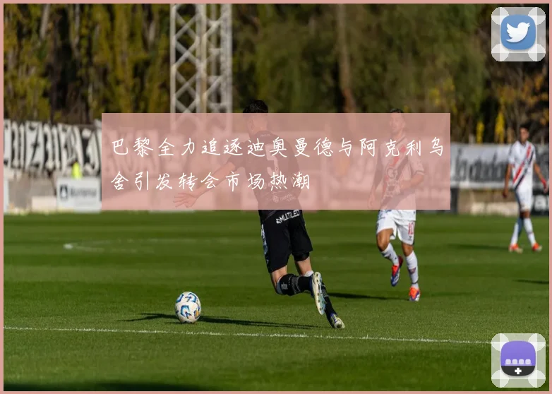 巴黎全力追逐迪奥曼德与阿克利乌舍引发转会市场热潮