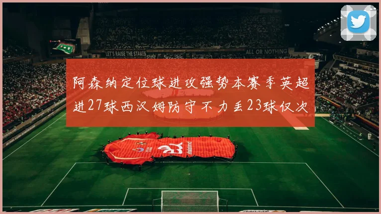 阿森纳定位球进攻强势本赛季英超进27球西汉姆防守不力丢23球仅次于伯恩茅斯