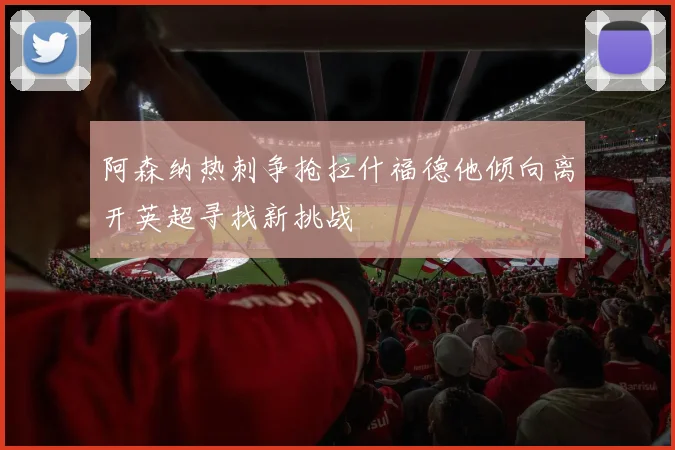 阿森纳热刺争抢拉什福德他倾向离开英超寻找新挑战