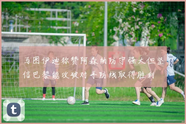 马图伊迪称赞阿森纳防守强大但坚信巴黎能攻破对手防线取得胜利