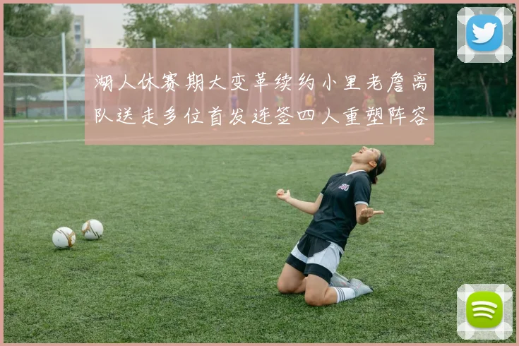 湖人休赛期大变革续约小里老詹离队送走多位首发连签四人重塑阵容