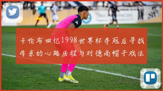 卡伦布回忆1998世界杯夺冠后寻找母亲的心路历程与对德尚帽子戏法的期待